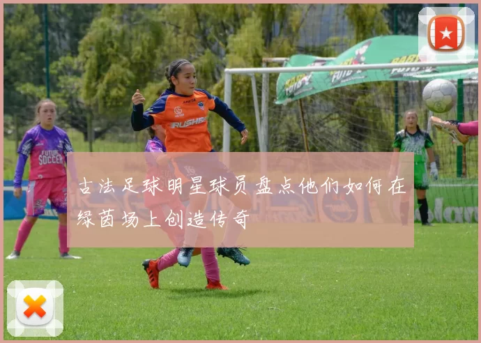 古法足球明星球员盘点他们如何在绿茵场上创造传奇
