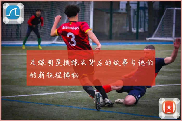 足球明星换球衣背后的故事与他们的新征程揭秘