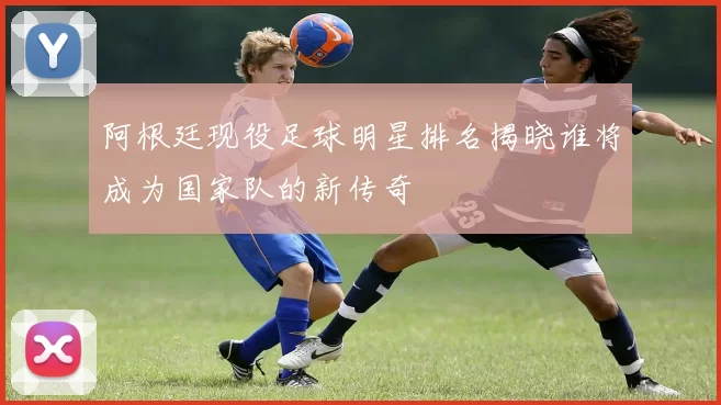 阿根廷现役足球明星排名揭晓谁将成为国家队的新传奇