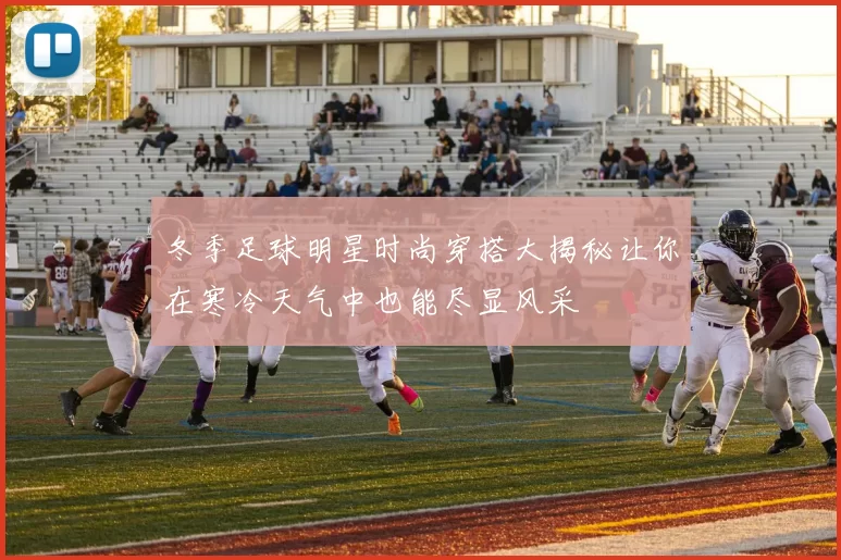 冬季足球明星时尚穿搭大揭秘让你在寒冷天气中也能尽显风采