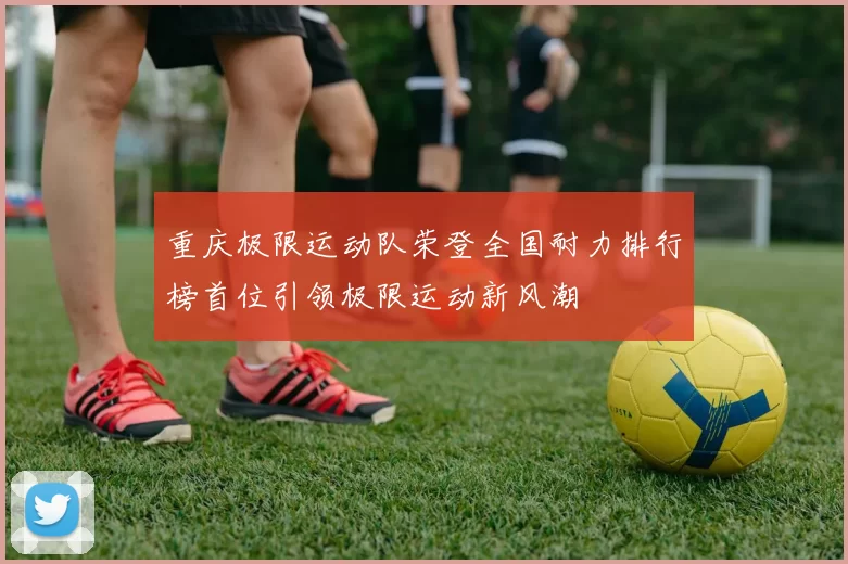 重庆极限运动队荣登全国耐力排行榜首位引领极限运动新风潮