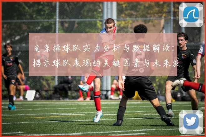 南京排球队实力分析与数据解读：揭示球队表现的关键因素与未来发展潜力