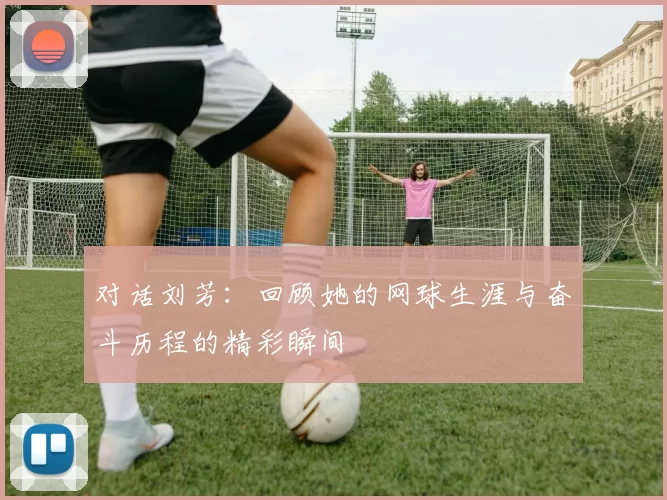 对话刘芳：回顾她的网球生涯与奋斗历程的精彩瞬间
