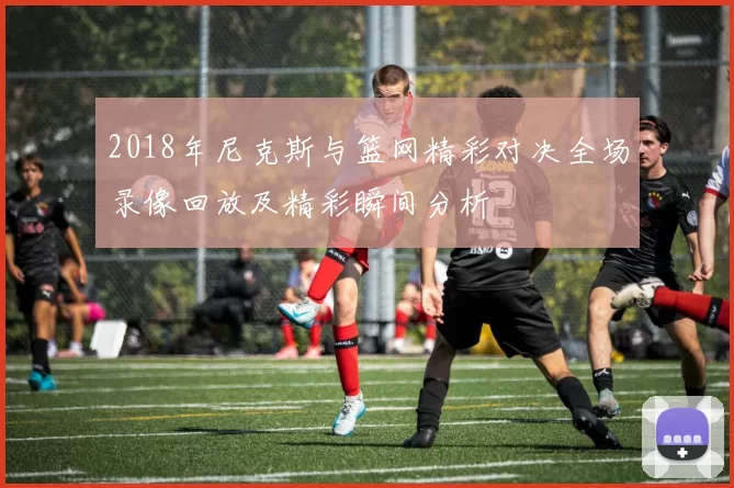 2018年尼克斯与篮网精彩对决全场录像回放及精彩瞬间分析