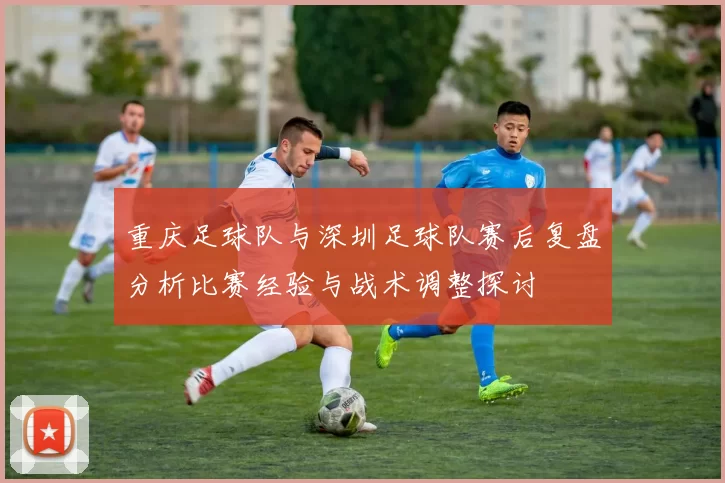 重庆足球队与深圳足球队赛后复盘分析比赛经验与战术调整探讨