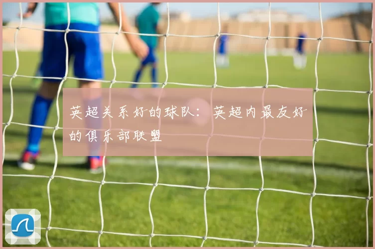 英超关系好的球队：英超内最友好的俱乐部联盟