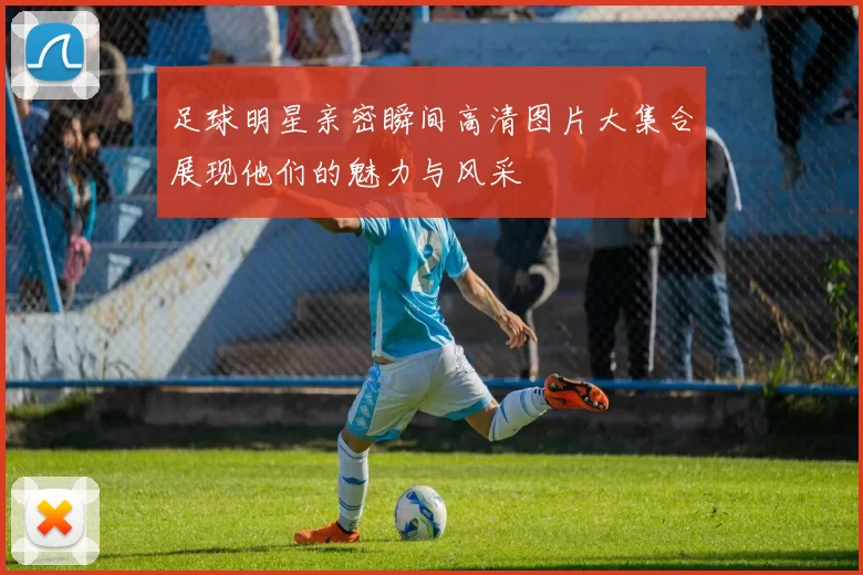 足球明星亲密瞬间高清图片大集合展现他们的魅力与风采