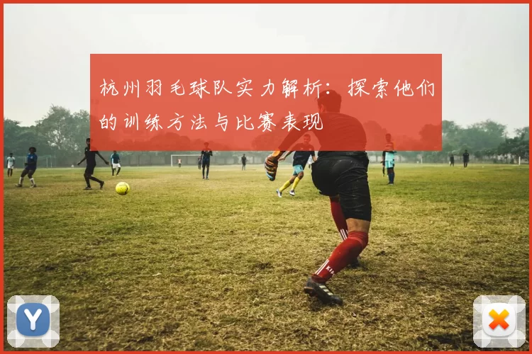 杭州羽毛球队实力解析：探索他们的训练方法与比赛表现