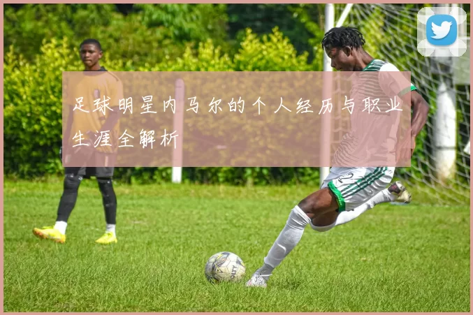 足球明星内马尔的个人经历与职业生涯全解析