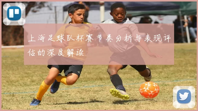 上海足球队杯赛节奏分析与表现评估的深度解读