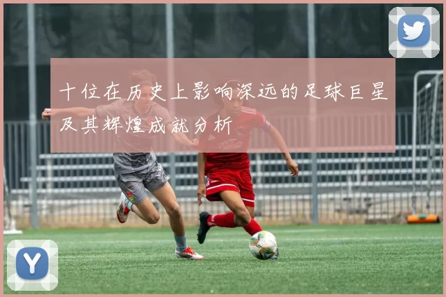 十位在历史上影响深远的足球巨星及其辉煌成就分析