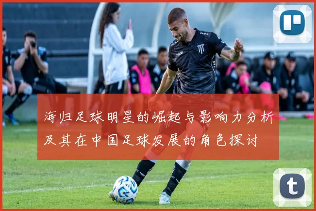 海归足球明星的崛起与影响力分析及其在中国足球发展的角色探讨