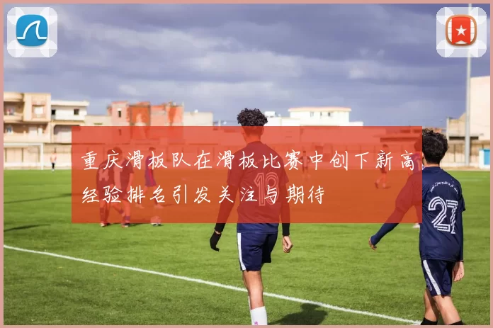 重庆滑板队在滑板比赛中创下新高经验排名引发关注与期待