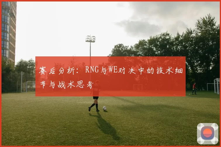 赛后分析：RNG与WE对决中的技术细节与战术思考