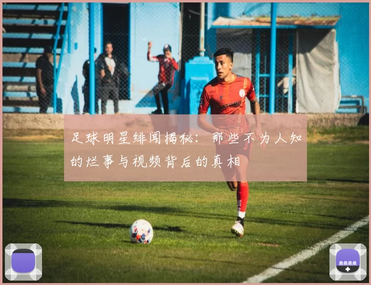 足球明星绯闻揭秘：那些不为人知的烂事与视频背后的真相