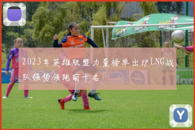 2023年英雄联盟力量榜单出炉LNG战队强势领跑前十名