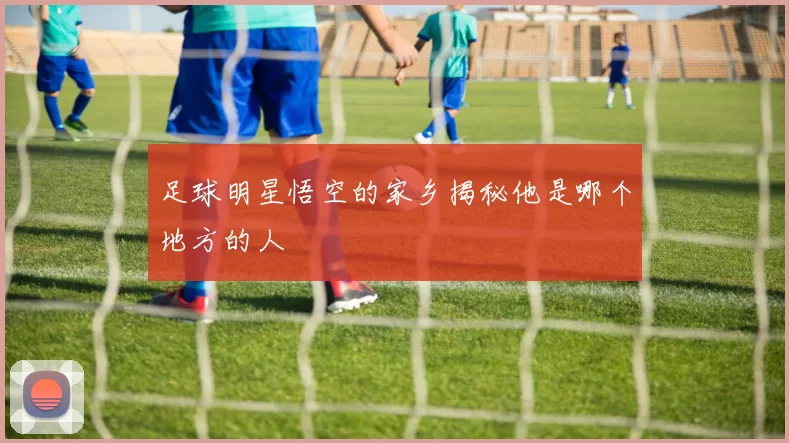 足球明星悟空的家乡揭秘他是哪个地方的人
