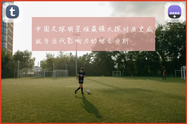 中国足球明星谁最强大探讨历史成就与当代影响力的综合分析