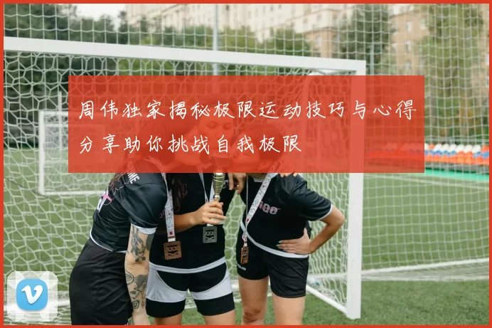 周伟独家揭秘极限运动技巧与心得分享助你挑战自我极限