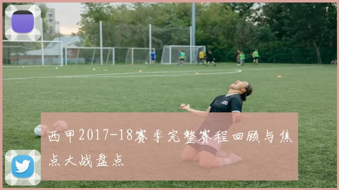 西甲2017-18赛季完整赛程回顾与焦点大战盘点