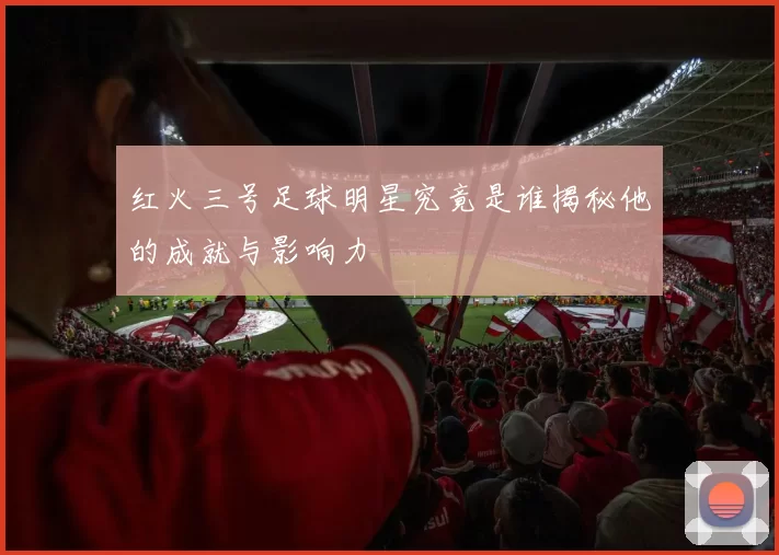 红火三号足球明星究竟是谁揭秘他的成就与影响力