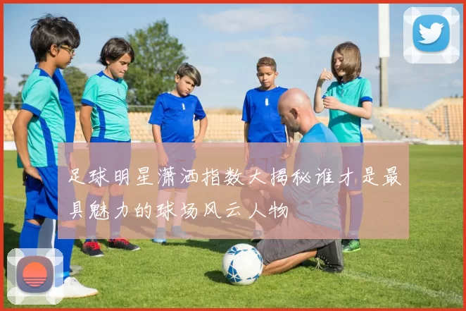 足球明星潇洒指数大揭秘谁才是最具魅力的球场风云人物