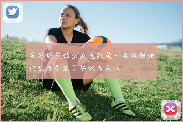 足球明星的女友竟然是一名柜姐她的生活引发了热议与关注
