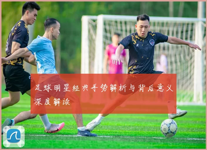 足球明星经典手势解析与背后意义深度解读