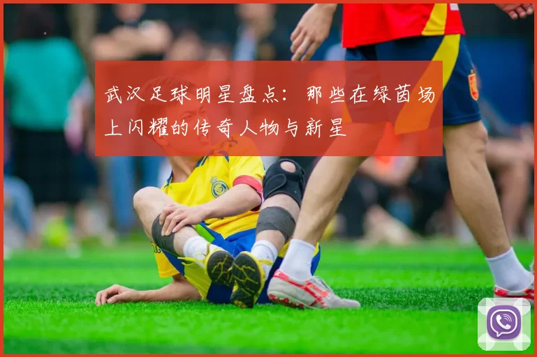 武汉足球明星盘点：那些在绿茵场上闪耀的传奇人物与新星