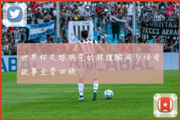 世界杯足球明星的辉煌瞬间与传奇故事全景回顾