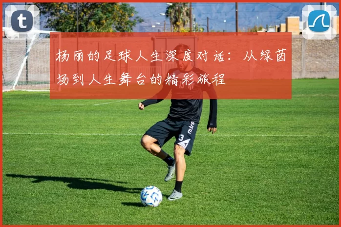 杨丽的足球人生深度对话：从绿茵场到人生舞台的精彩旅程