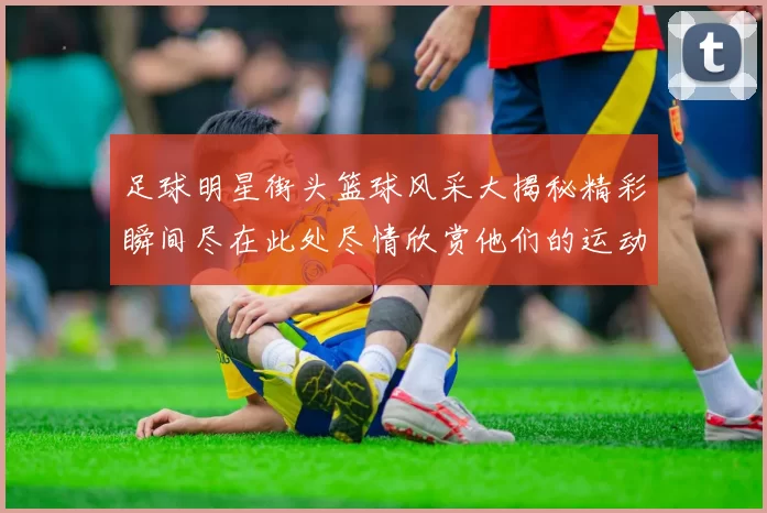 足球明星街头篮球风采大揭秘精彩瞬间尽在此处尽情欣赏他们的运动魅力与激情
