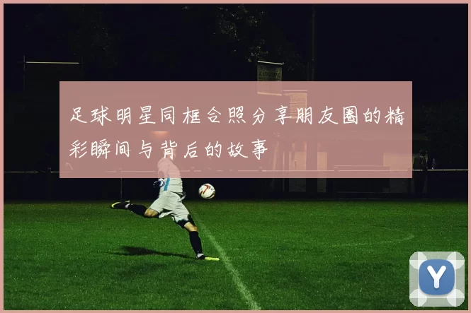 足球明星同框合照分享朋友圈的精彩瞬间与背后的故事