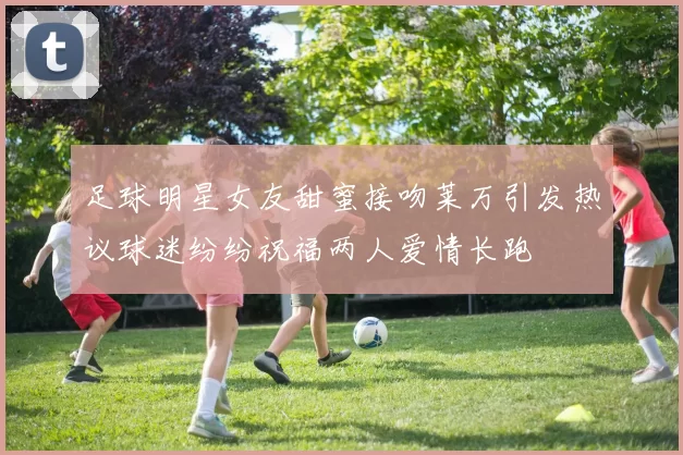 足球明星女友甜蜜接吻莱万引发热议球迷纷纷祝福两人爱情长跑