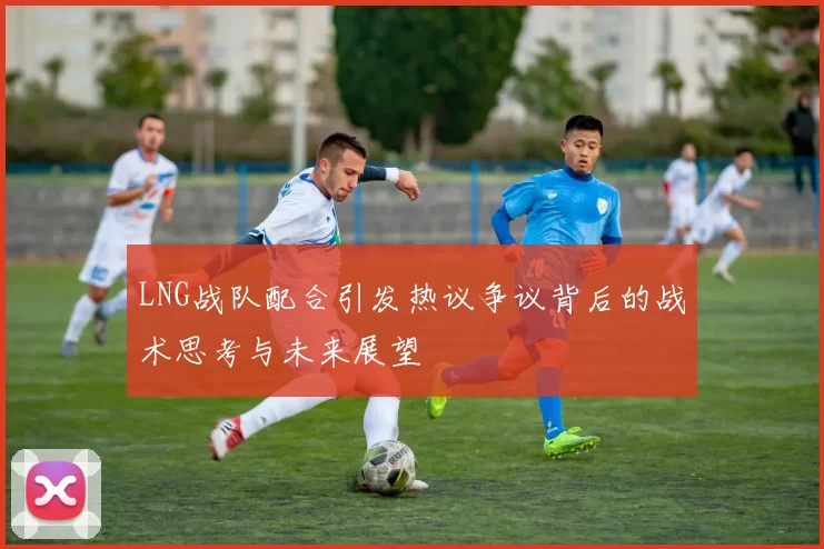 LNG战队配合引发热议争议背后的战术思考与未来展望