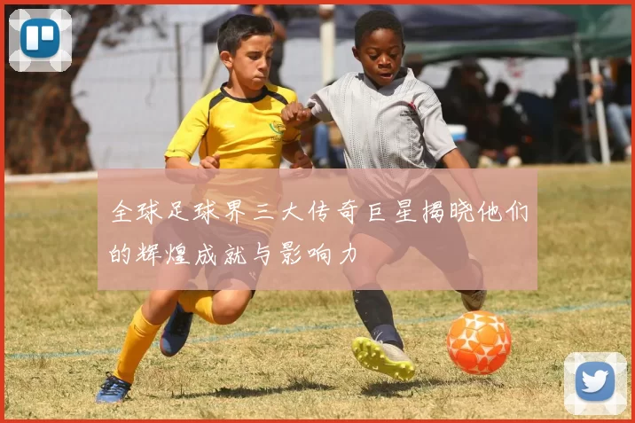 全球足球界三大传奇巨星揭晓他们的辉煌成就与影响力