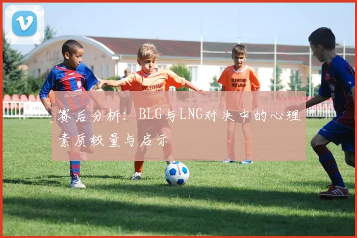 赛后分析：BLG与LNG对决中的心理素质较量与启示