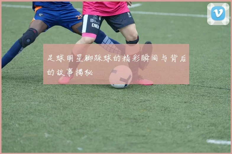 足球明星脚踩球的精彩瞬间与背后的故事揭秘