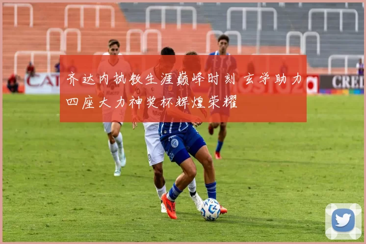齐达内执教生涯巅峰时刻 玄学助力四座大力神奖杯辉煌荣耀