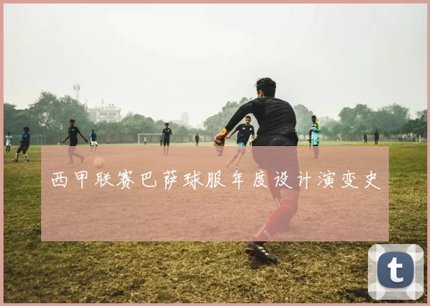 西甲联赛巴萨球服年度设计演变史