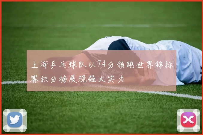 上海乒乓球队以74分领跑世界锦标赛积分榜展现强大实力