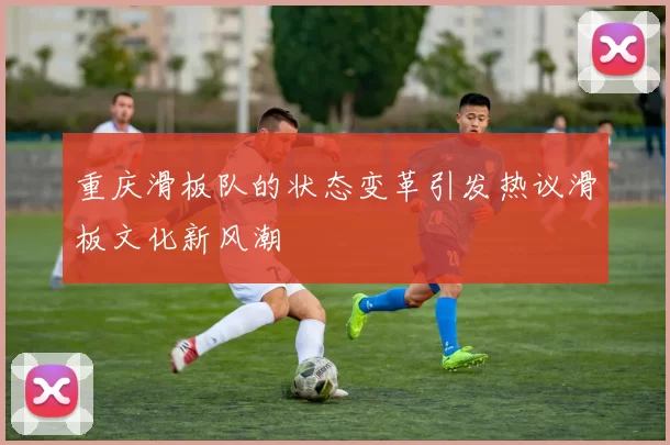 重庆滑板队的状态变革引发热议滑板文化新风潮