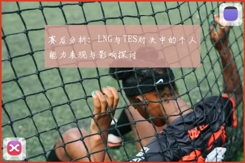 赛后分析：LNG与TES对决中的个人能力表现与影响探讨