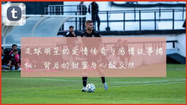 足球明星的爱情传奇与感情故事揭秘，背后的甜蜜与心酸交织
