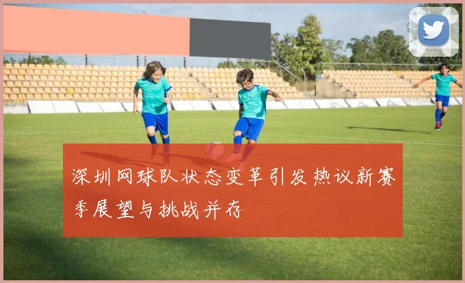 深圳网球队状态变革引发热议新赛季展望与挑战并存