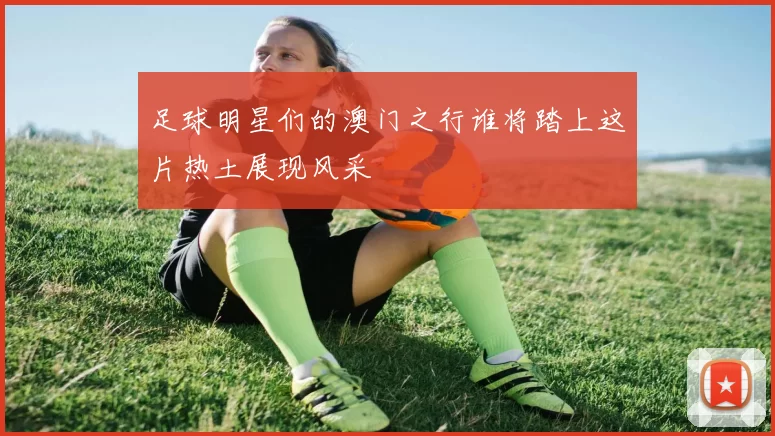 足球明星们的澳门之行谁将踏上这片热土展现风采