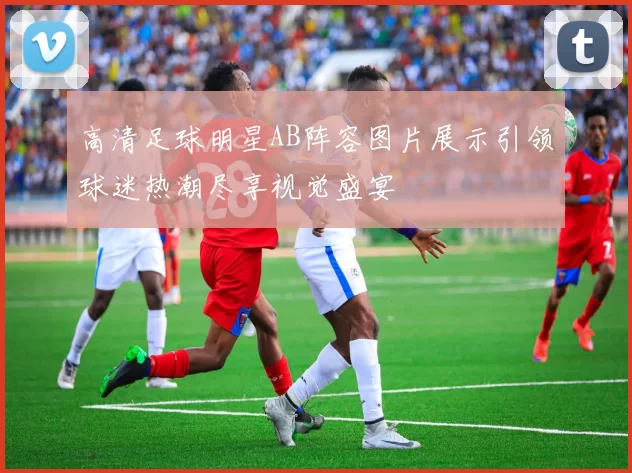 高清足球明星AB阵容图片展示引领球迷热潮尽享视觉盛宴