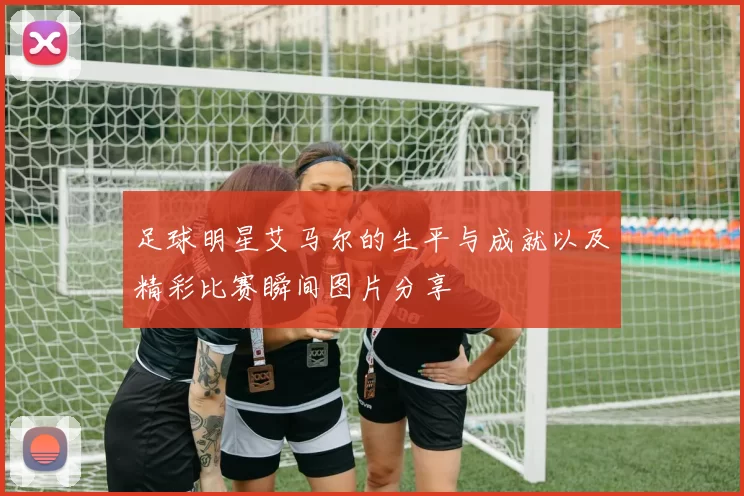 足球明星艾马尔的生平与成就以及精彩比赛瞬间图片分享