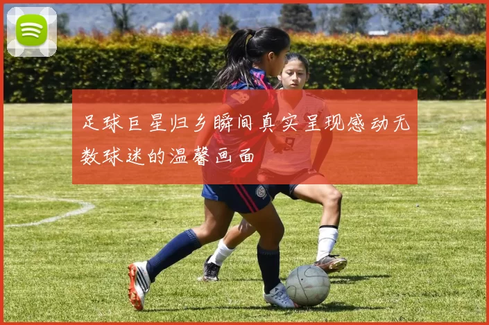 足球巨星归乡瞬间真实呈现感动无数球迷的温馨画面