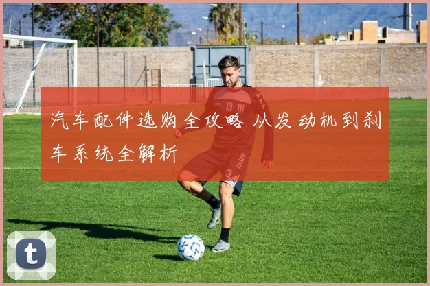 汽车配件选购全攻略 从发动机到刹车系统全解析